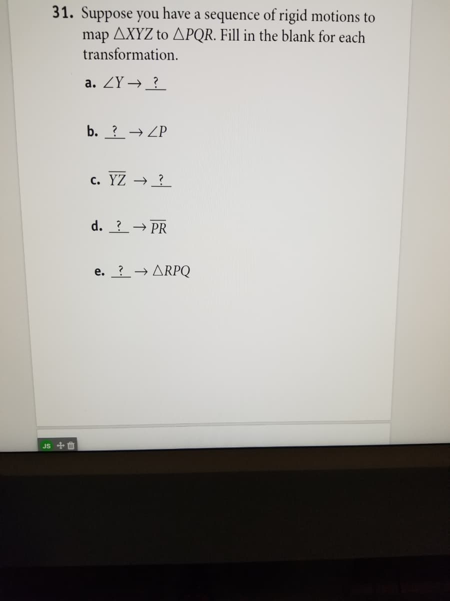 31. Suppose you have a sequence of rigid motions to
map AXYZ to APQR. Fill in the blank for each
transformation.
a. ZY → _?
b. ?→ ZP
c. YZ → ?
d. ?→ PR
e. ?
ARPQ
