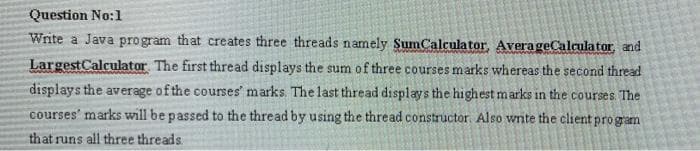 Question No:1
Write a Java program that creates three threads namely SumCalculator, AverageCalculator and
LargestCalculator The first thread displays the sum of three courses marks whereas the second thread
displays the average of the courses' marks. The last thread displays the highest marks in the courses. The
courses' marks will be passed to the thread by using the thread constructor Also write the client program
that runs all three threads
