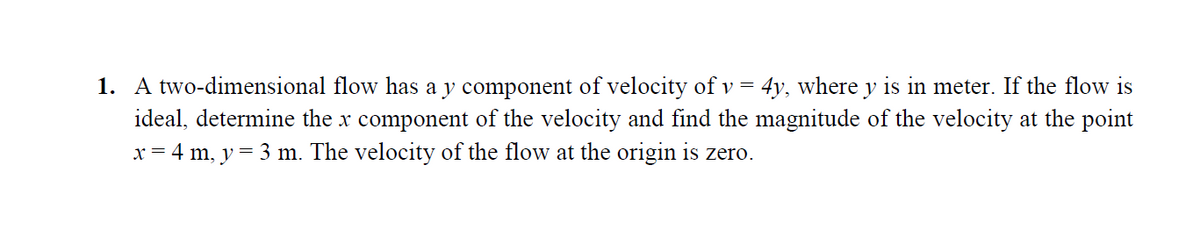 1. A two-dimensional flow has a y component of velocity of v=.
ideal, determine the x component of the velocity and find the magnitude of the velocity at the point
x = 4 m, y = 3 m. The velocity of the flow at the origin is zero.
4y, where y is in meter. If the flow is