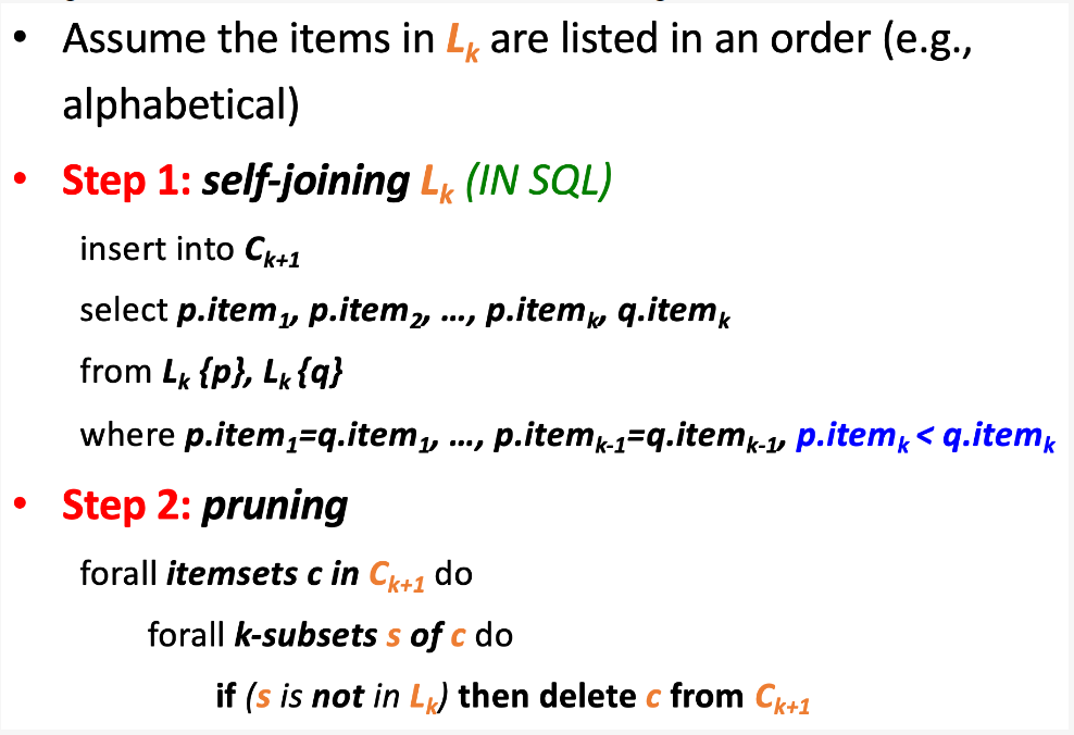 Assume the items in L are listed in an order (e.g.,
alphabetical)
●
• Step 1: self-joining L (IN SQL)
k
insert into Ck+1
select p.item₁, p.item₂, ..., p.itemk, q.item k
from Lk {p}, Lk {q}
where p.item₁=q.item₁, p.itemk-1-q.item k-1, p.item <q.itemk
• Step 2: pruning
forall itemsets c in Ck+1 do
forall k-subsets s of c do
if (s is not in L) then delete c from Ck+1