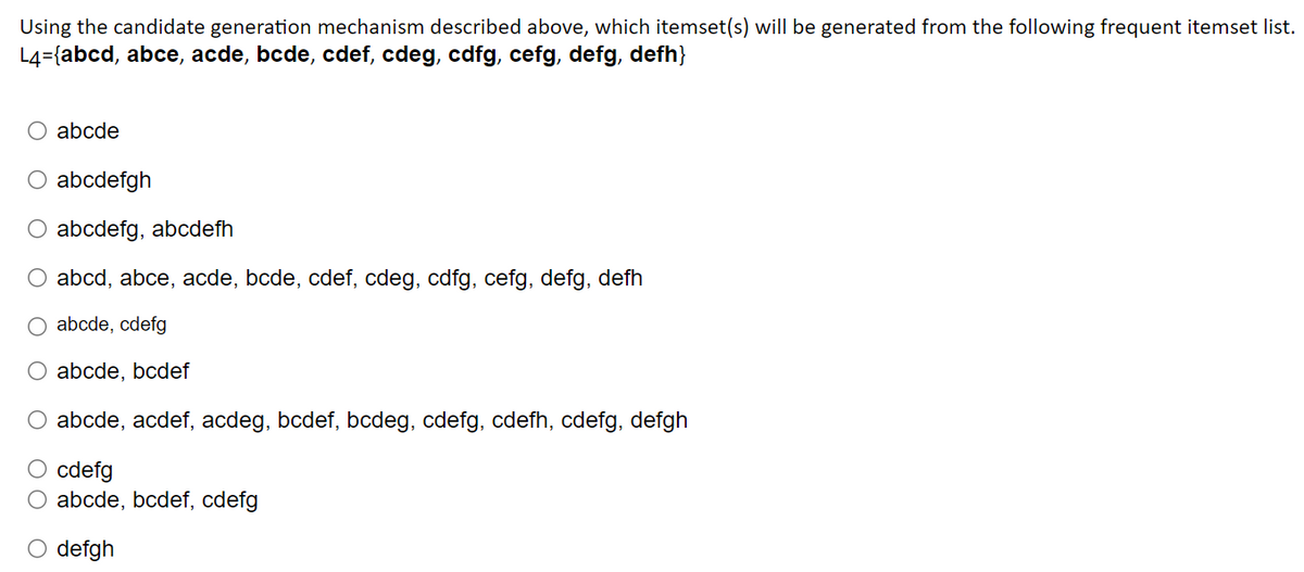 Using the candidate generation mechanism described above, which itemset(s) will be generated from the following frequent itemset list.
L4={abcd, abce, acde, bcde, cdef, cdeg, cdfg, cefg, defg, defh}
abcde
O abcdefgh
O abcdefg, abcdefh
abcd, abce, acde, bcde, cdef, cdeg, cdfg, cefg, defg, defh
abcde, cdefg
abcde, bcdef
abcde, acdef, acdeg, bcdef, bcdeg, cdefg, cdefh, cdefg, defgh
O cdefg
O abcde, bcdef, cdefg
O defgh