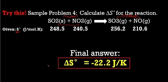 Try this! Sample Problem 4: Calculate AS° for the reaction.
SO2(s) + NO2(g) SO3(g) + NO(g)
Given: S" (/mol.K): 248.5
240.5
256.2
210.6
Final answer:
AS°
= -22.2 J/K
