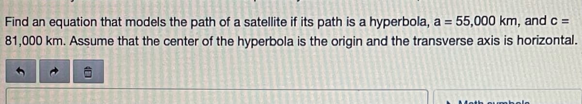 Find an equation that models the path of a satellite if its path is a hyperbola, a = 55,000 km, and c =
81,000 km. Assume that the center of the hyperbola is the origin and the transverse axis is horizontal.
Moth Qumbolo
