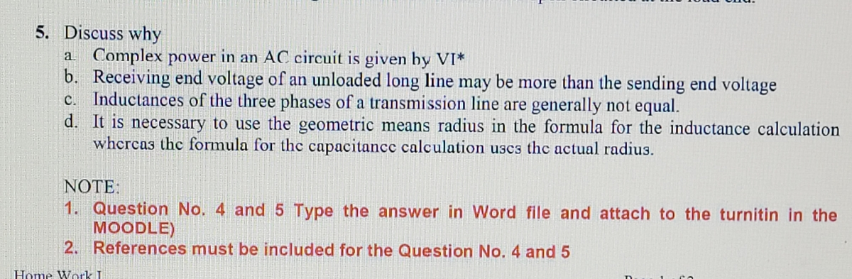 5. Discuss why
a Complex power in an AC circuit is given by VI*
b. Receiving end voltage of an unloaded long line may be more than the sending end voltage
c. Inductances of the three phases of a transmission line are generally not equal.
d. It is necessary to use the geometric means radius in the formula for the inductance calculation
whcrcas the formula for thc capacitancc calculation uscs the actual radius.
NOTE:
1. Question No. 4 and5 Type the answer in VWord file and attach to the turnitin in the
MOODLE)
2. References must be included for the Question No. 4 and 5
Home Work I
