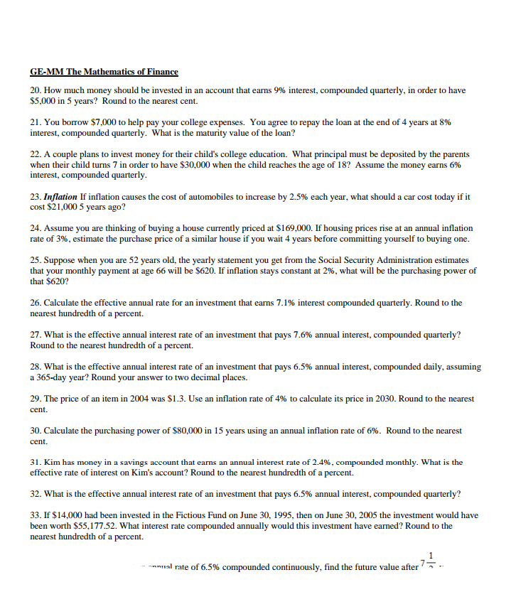 GE-MM The Mathematics of Finance
20. How much money should be invested in an account that earns 9% interest, compounded quarterly, in order to have
$5,000 in 5 years? Round to the nearest cent.
21. You borrow $7,000 to help pay your college expenses. You agree to repay the loan at the end of 4 years at 8%
interest, compounded quarterly. What is the maturity value of the loan?
22. A couple plans to invest money for their child's college education. What principal must be deposited by the parents
when their child turns 7 in order to have $30,000 when the child reaches the age of 18? Assume the money earns 6%
interest, compounded quarterly.
23. Inflation If inflation causes the cost of automobiles to increase by 2.5% each year, what should a car cost today if it
cost $21,000 5 years ago?
24. Assume you are thinking of buying a house currently priced at $169,000. If housing prices rise at an annual inflation
rate of 3%, estimate the purchase price of a similar house if you wait 4 years before committing yourself to buying one.
25. Suppose when you are 52 years old, the yearly statement you get from the Social Security Administration estimates
that your monthly payment at age 66 will be $620. If inflation stays constant at 2%, what will be the purchasing power of
that $620?
26. Calculate the effective annual rate for an investment that earns 7.1% interest compounded quarterly. Round to the
nearest hundredth of a percent.
27. What is the effective annual interest rate of an investment that pays 7.6% annual interest, compounded quarterly?
Round to the nearest hundredth of a percent.
28. What is the effective annual interest rate of an investment that pays 6.5% annual interest, compounded daily, assuming
a 365-day year? Round your answer to two decimal places.
29. The price of an item in 2004 was $1.3. Use an inflation rate of 4% to calculate its price in 2030. Round to the nearest
cent.
30. Calculate the purchasing power of $80,000 in 15 years using an annual inflation rate of 6%. Round to the nearest
cent.
31. Kim has money in a savings account that earns an annual interest rate of 2.4%, compounded monthly. What is the
effective rate of interest on Kim's account? Round to the nearest hundredth of a percent.
32. What is the effective annual interest rate of an investment that pays 6.5% annual interest, compounded quarterly?
33. If $14,000 had been invested in the Fictious Fund on June 30, 1995, then on June 30, 2005 the investment would have
been worth $55,177.52. What interest rate compounded annually would this investment have earned? Round to the
nearest hundredth of a percent.
ual rate of 6.5% compounded continuously, find the future value after
