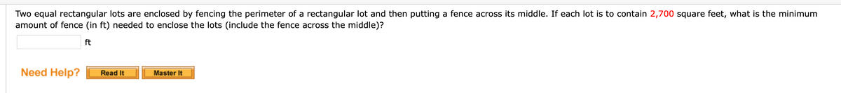 Two equal rectangular lots are enclosed by fencing the perimeter of a rectangular lot and then putting a fence across its middle. If each lot is to contain 2,700 square feet, what is the minimum
amount of fence (in ft) needed to enclose the lots (include the fence across the middle)?
ft
Need Help?
Master It
Read It
