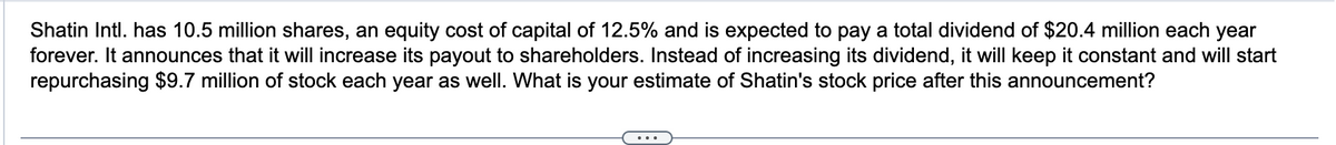 Shatin Intl. has 10.5 million shares, an equity cost of capital of 12.5% and is expected to pay a total dividend of $20.4 million each year
forever. It announces that it will increase its payout to shareholders. Instead of increasing its dividend, it will keep it constant and will start
repurchasing $9.7 million of stock each year as well. What is your estimate of Shatin's stock price after this announcement?