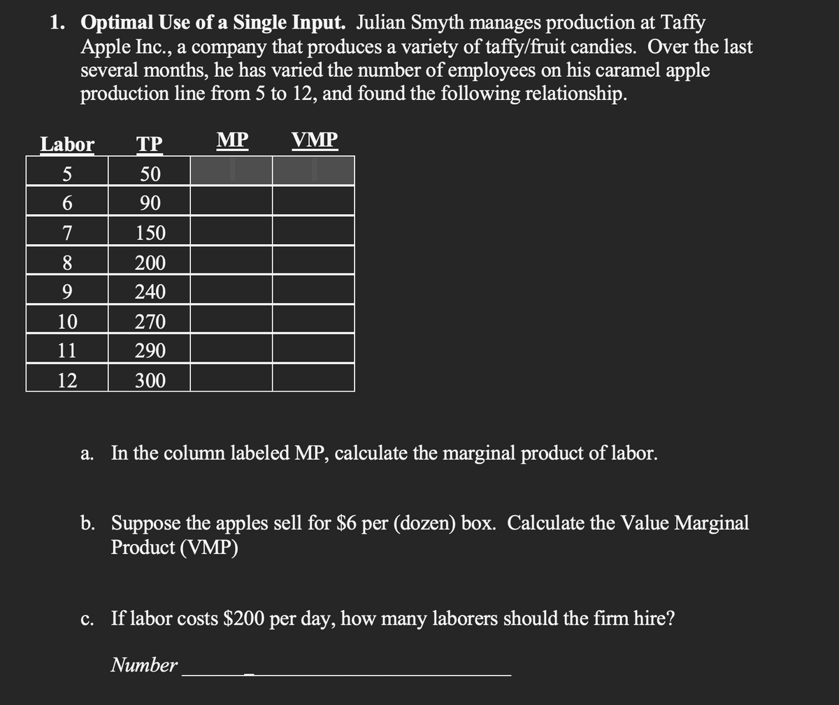 1. Optimal Use of a Single Input. Julian Smyth manages production at Taffy
Apple Inc., a company that produces a variety of taffy/fruit candies. Over the last
several months, he has varied the number of employees on his caramel apple
production line from 5 to 12, and found the following relationship.
Labor
S67∞a
5
8
9
10
11
12
TP
50
90
150
200
240
270
290
300
MP
VMP
a. In the column labeled MP, calculate the marginal product of labor.
b. Suppose the apples sell for $6 per (dozen) box. Calculate the Value Marginal
Product (VMP)
c. If labor costs $200 per day, how many laborers should the firm hire?
Number