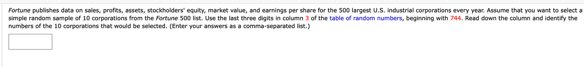 Fortune publishes data on sales, profits, assets, stockholders' equity, market value, and earnings per share for the 500 largest U.S. industrial corporations every year. Assume that you want to select a
simple random sample of 10 corporations from the Fortune 500 list. Use the last three digits in column 3 of the table of random numbers, beginning with 744. Read down the column and identify the
numbers of the 10 corporations that would be selected. (Enter your answers as a comma-separated list.)
