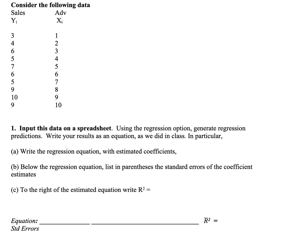 Consider the following data
Adv
Sales
Y₁
3
mtontonada
123 + 50 60
4
6
5
7
6
5
9
10
9
Xi
4
Equation:
Std Errors
7
8
9
10
1. Input this data on a spreadsheet. Using the regression option, generate regression
predictions. Write your results as an equation, as we did in class. In particular,
(a) Write the regression equation, with estimated coefficients,
(b) Below the regression equation, list in parentheses the standard errors of the coefficient
estimates
(c) To the right of the estimated equation write R²:
=
R² =
=