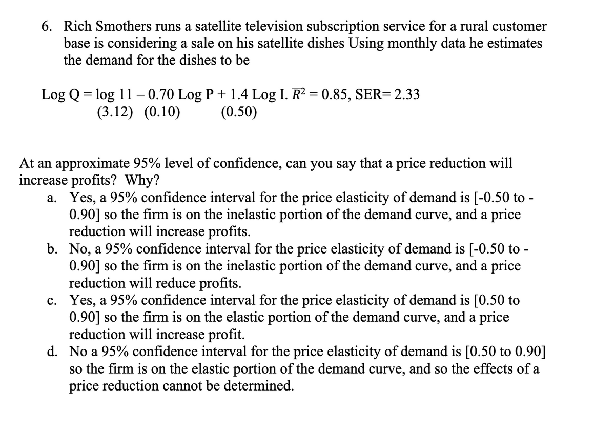 6. Rich Smothers runs a satellite television subscription service for a rural customer
base is considering a sale on his satellite dishes Using monthly data he estimates
the demand for the dishes to be
Log Q = log 11 - 0.70 Log P + 1.4 Log I. R² = 0.85, SER= 2.33
(3.12) (0.10)
(0.50)
At an approximate 95% level of confidence, can you say that a price reduction will
increase profits? Why?
a. Yes, a 95% confidence interval for the price elasticity of demand is [-0.50 to -
0.90] so the firm is on the inelastic portion of the demand curve, and a price
reduction will increase profits.
b. No, a 95% confidence interval for the price elasticity of demand is [-0.50 to -
0.90] so the firm is on the inelastic portion of the demand curve, and a price
reduction will reduce profits.
c. Yes, a 95% confidence interval for the price elasticity of demand is [0.50 to
0.90] so the firm is on the elastic portion of the demand curve, and a price
reduction will increase profit.
d. No a 95% confidence interval for the price elasticity of demand is [0.50 to 0.90]
so the firm is on the elastic portion of the demand curve, and so the effects of a
price reduction cannot be determined.