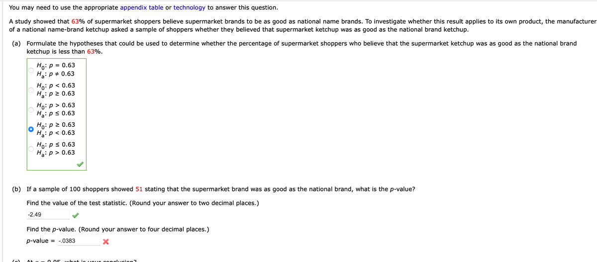 You may need to use the appropriate appendix table or technology to answer this question.
A study showed that 63% of supermarket shoppers believe supermarket brands to be as good as national name brands. To investigate whether this result applies to its own product, the manufacturer
of a national name-brand ketchup asked a sample of shoppers whether they believed that supermarket ketchup was as good as the national brand ketchup.
(a) Formulate the hypotheses that could be used to determine whether the percentage of supermarket shoppers who believe that the supermarket ketchup was as good as the national brand
ketchup is less than 63%.
Ho: p = 0.63
H: p + 0.63
Ho: p < 0.63
H3: p 2 0.63
Но: р> 0.63
Ha: p < 0.63
Ho: p > 0.63
H2: p < 0.63
Ho: ps 0.63
Ha: p > 0.63
(b) If a sample of 100 shoppers showed 51 stating that the supermarket brand was as good as the national brand, what is the p-value?
Find the value of the test statistic. (Round your answer to two decimal places.)
-2.49
Find the p-value. (Round your answer to four decimal places.)
p-value
= -.0383
O O5
what ic vour concLucion
