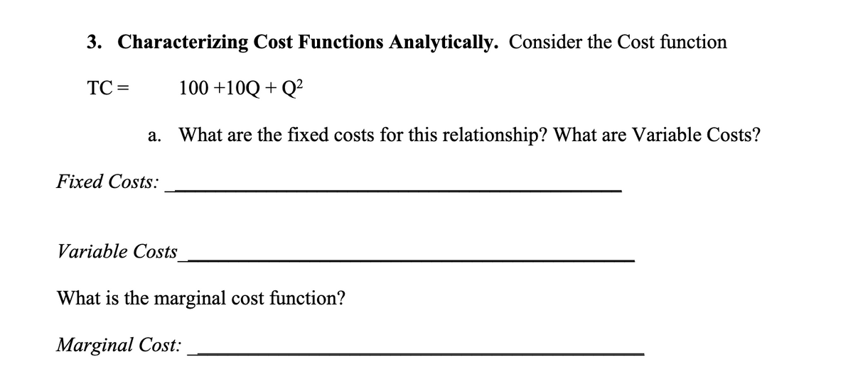 3. Characterizing Cost Functions Analytically. Consider the Cost function
TC =
100+10Q+Q²
a. What are the fixed costs for this relationship? What are Variable Costs?
Fixed Costs:
Variable Costs
What is the marginal cost function?
Marginal Cost: