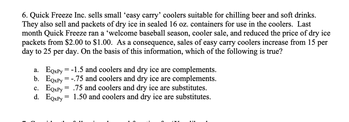 6. Quick Freeze Inc. sells small 'easy carry' coolers suitable for chilling beer and soft drinks.
They also sell and packets of dry ice in sealed 16 oz. containers for use in the coolers. Last
month Quick Freeze ran a 'welcome baseball season, cooler sale, and reduced the price of dry ice
packets from $2.00 to $1.00. As a consequence, sales of easy carry coolers increase from 15 per
day to 25 per day. On the basis of this information, which of the following is true?
a.
b.
EQxPy = -1.5 and coolers and dry ice are complements.
EoxPy =-.75 and coolers and dry ice are complements.
.75 and coolers and dry ice are substitutes.
d. EQxPy = 1.50 and coolers and dry ice are substitutes.
c. EQxPy
=