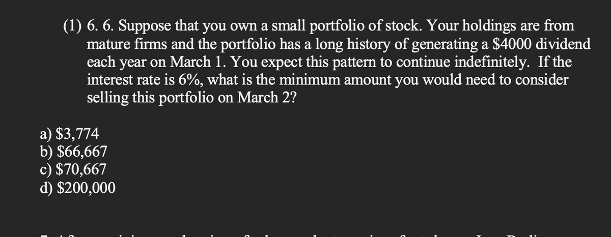 (1) 6. 6. Suppose that you own a small portfolio of stock. Your holdings are from
mature firms and the portfolio has a long history of generating a $4000 dividend
each year on March 1. You expect this pattern to continue indefinitely. If the
interest rate is 6%, what is the minimum amount you would need to consider
selling this portfolio on March 2?
a) $3,774
b) $66,667
c) $70,667
d) $200,000
: