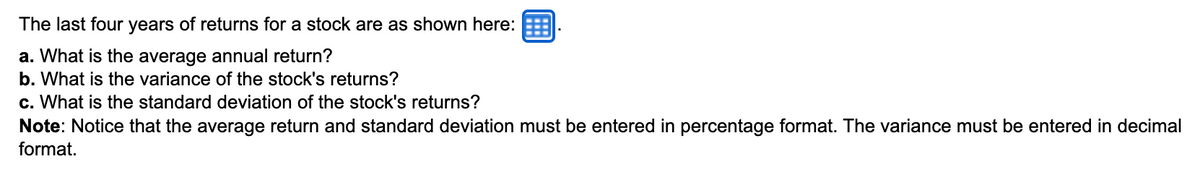 The last four years of returns for a stock are as shown here:
a. What is the average annual return?
b. What is the variance of the stock's returns?
c. What is the standard deviation of the stock's returns?
Note: Notice that the average return and standard deviation must be entered in percentage format. The variance must be entered in decimal
format.