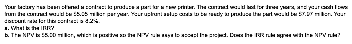 Your factory has been offered a contract to produce a part for a new printer. The contract would last for three years, and your cash flows
from the contract would be $5.05 million per year. Your upfront setup costs to be ready to produce the part would be $7.97 million. Your
discount rate for this contract is 8.2%.
a. What is the IRR?
b. The NPV is $5.00 million, which is positive so the NPV rule says to accept the project. Does the IRR rule agree with the NPV rule?