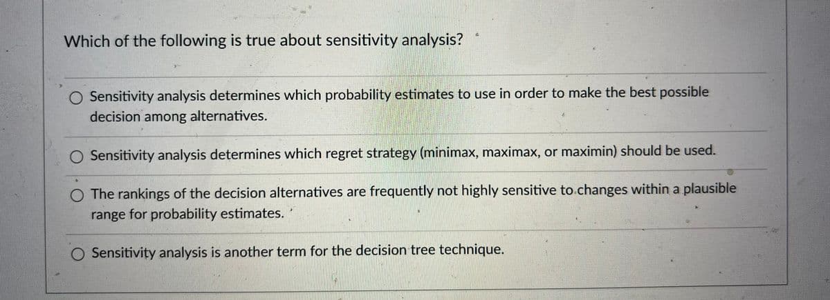 Which of the following is true about sensitivity analysis?
O Sensitivity analysis determines which probability estimates to use in order to make the best possible
decision among alternatives.
O Sensitivity analysis determines which regret strategy (minimax, maximax, or maximin) should be used.
O The rankings of the decision alternatives are frequently not highly sensitive to changes within a plausible
range for probability estimates.
O Sensitivity analysis is another term for the decision tree technique.
n