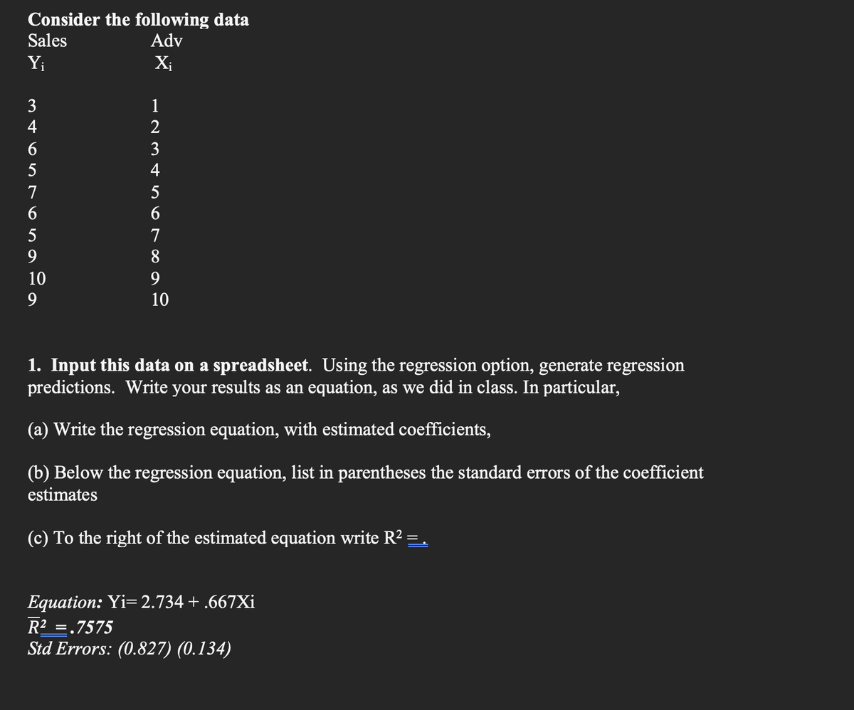 Consider the following data
Sales
Adv
Y₁
X₁
mtontonage
INSoroad
3
4
6
5
7
6
5
9
10
9
1
2
3
4
5
6
7
8
9
10
1. Input this data on a spreadsheet. Using the regression option, generate regression
predictions. Write your results as an equation, as we did in class. In particular,
(a) Write the regression equation, with estimated coefficients,
(b) Below the regression equation, list in parentheses the standard errors of the coefficient
estimates
(c) To the right of the estimated equation write R² = .
Equation: Yi=2.734 + .667Xi
R² = .7575
Std Errors: (0.827) (0.134)