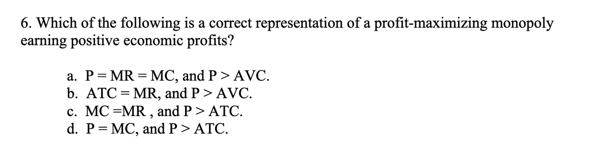 6. Which of the following is a correct representation of a profit-maximizing monopoly
earning positive economic profits?
a. P = MR = MC, and P > AVC.
b. ATC=MR, and P > AVC.
c. MC =MR, and P > ATC.
d. P = MC, and P > ATC.