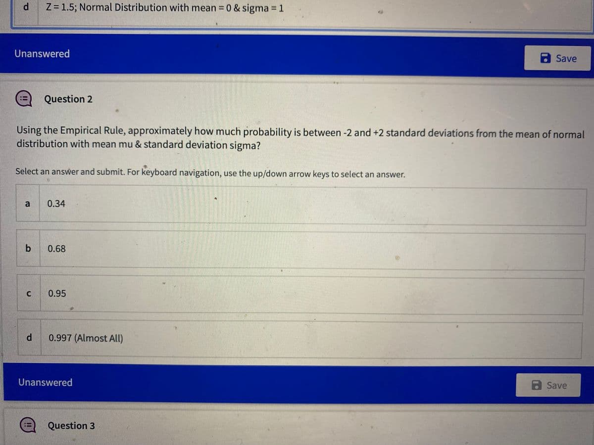 d Z= 1.5; Normal Distribution with mean = 0 & sigma =1
Unanswered
aSave
Question 2
Using the Empirical Rule, approximately how much probability is between -2 and +2 standard deviations from the mean of normal
distribution with mean mu & standard deviation sigma?
Select an answer and submit. For keyboard navigation, use the up/down arrow keys to select an answer.
0.34
b
0.68
0.95
d 0.997 (Almost All)
Unanswered
a Save
Question 3
II
