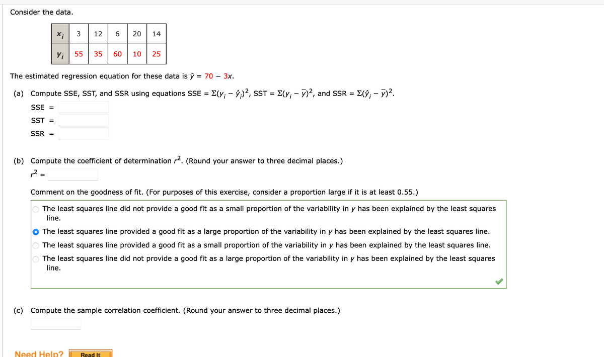 Consider the data.
X;
3
12
20
14
Yi
55
35
60
10
25
The estimated regression equation for these data is ŷ = 70 – 3x.
%D
(a) Compute SSE, SST, and SSR using equations SSE = E(y; - ŷ;)², SST = E(y; - y)², and SSR =
E(9; - 7)².
SSE =
SST =
SSR =
(b) Compute the coefficient of determination r. (Round your answer to three decimal places.)
,2 =
%D
Comment on the goodness of fit. (For purposes of this exercise, consider a proportion large if it is at least 0.55.)
The least squares line did not provide a good fit as a small proportion of the variability in y has been explained by the least squares
line.
The least squares line provided a good fit as a large proportion of the variability in y has been explained by the least squares line.
The least squares line provided a good fit as a small proportion of the variability in y has been explained by the least squares line.
The least squares line did not provide a good fit as a large proportion of the variability in y has been explained by the least squares
line.
(c) Compute the sample correlation coefficient. (Round your answer to three decimal places.)
Need Help?
Read It
