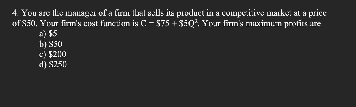 4. You are the manager of a firm that sells its product in a competitive market at a price
of $50. Your firm's cost function is C = $75 + $5Q². Your firm's maximum profits are
a) $5
b) $50
c) $200
d) $250