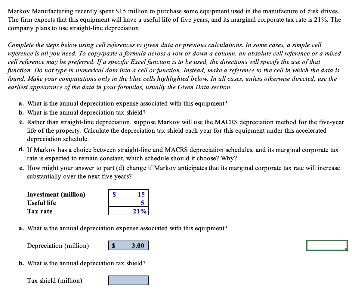 Markov Manufacturing recently spent $15 million to purchase some equipment used in the manufacture of disk drives.
The firm expects that this equipment will have a useful life of five years, and its marginal corporate tax rate is 21%. The
company plans to use straight-line depreciation.
Complete the steps below using cell references to given data or previous calculations. In some cases, a simple cell
reference is all you need. To copy/paste a formula across a row or down a column, an absolute cell reference or a mixed
cell reference may be preferred. If a specific Excel function is to be used, the directions will specify the use of that
function. Do not type in numerical data into a cell or function. Instead, make a reference to the cell in which the data is
found. Make your computations only in the blue cells highlighted below. In all cases, unless otherwise directed, use the
earliest appearance of the data in your formulas, usually the Given Data section.
a. What is the annual depreciation expense associated with this equipment?
b. What is the annual depreciation tax shield?
c. Rather than straight-line depreciation, suppose Markov will use the MACRS depreciation method for the five-year
life of the property. Calculate the depreciation tax shield each year for this equipment under this accelerated
depreciation schedule.
d. If Markov has a choice between straight-line and MACRS depreciation schedules, and its marginal corporate tax
rate is expected to remain constant, which schedule should it choose? Why?
e. How might your answer to part (d) change if Markov anticipates that its marginal corporate tax rate will increase
substantially over the next five years?
Investment (million)
Useful life
Tax rate
$
Tax shield (million)
a. What is the annual depreciation expense associated with this equipment?
Depreciation (million)
b. What is the annual epreciation tax shield?
15
5
21%
$
3.00