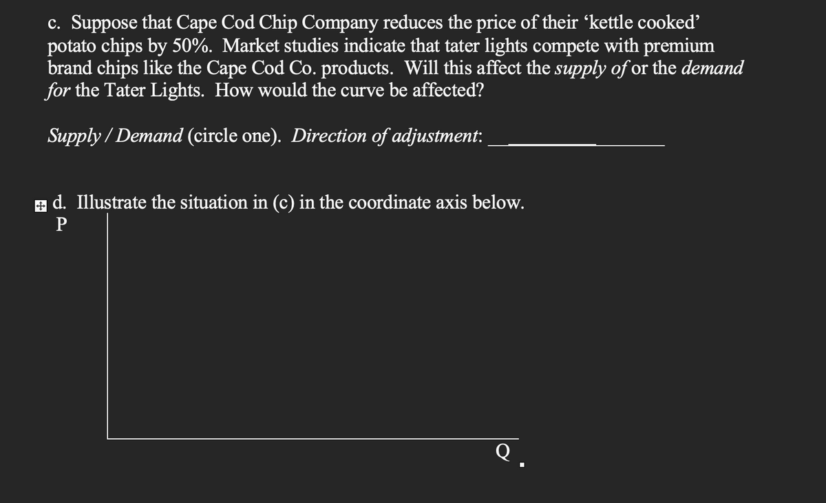 c. Suppose that Cape Cod Chip Company reduces the price of their 'kettle cooked'
potato chips by 50%. Market studies indicate that tater lights compete with premium
brand chips like the Cape Cod Co. products. Will this affect the supply of or the demand
for the Tater Lights. How would the curve be affected?
Supply/Demand (circle one). Direction of adjustment:
+ d. Illustrate the situation in (c) in the coordinate axis below.
P