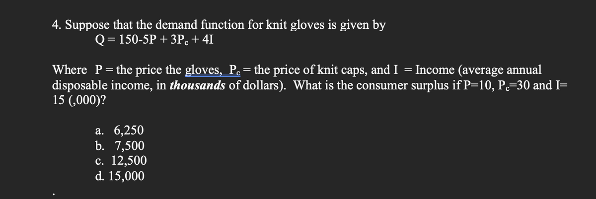 4. Suppose that the demand function for knit gloves is given by
Q = 150-5P + 3Pc + 41
Where P = the price the gloves, P. = the price of knit caps, and I = Income (average annual
disposable income, in thousands of dollars). What is the consumer surplus if P=10, P=30 and I=
15 (,000)?
a. 6,250
b. 7,500
c. 12,500
d. 15,000