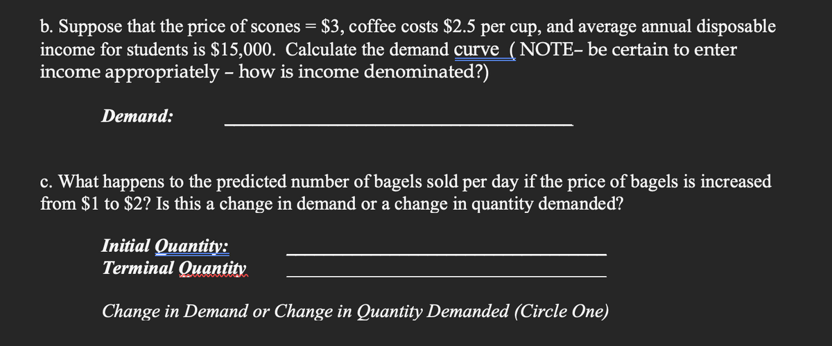 b. Suppose that the price of scones = $3, coffee costs $2.5 per cup, and average annual disposable
income for students is $15,000. Calculate the demand curve (NOTE- be certain to enter
income appropriately - how is income denominated?)
Demand:
c. What happens to the predicted number of bagels sold per day if the price of bagels is increased
from $1 to $2? Is this a change in demand or a change in quantity demanded?
Initial Quantity:
Terminal Quantity
Change in Demand or Change in Quantity Demanded (Circle One)