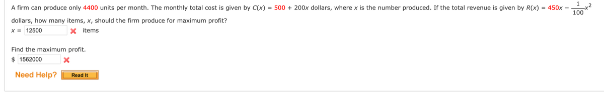 A firm can produce only 4400 units per month. The monthly total cost is given by C(x) = 500 + 200x dollars, where x is the number produced. If the total revenue is given by R(x)
= 450x
%3D
100
dollars, how many items, x, should the firm produce for maximum profit?
X = 12500
X items
Find the maximum profit.
$ 1562000
Need Help?
Read It
