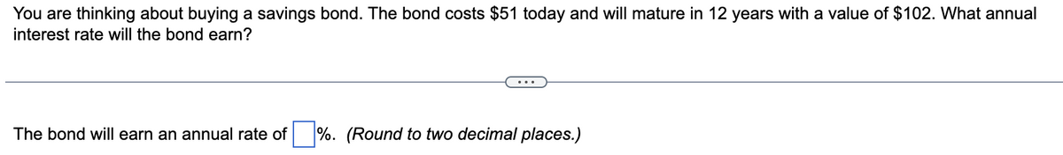 You are thinking about buying a savings bond. The bond costs $51 today and will mature in 12 years with a value of $102. What annual
interest rate will the bond earn?
The bond will earn an annual rate of %. (Round to two decimal places.)