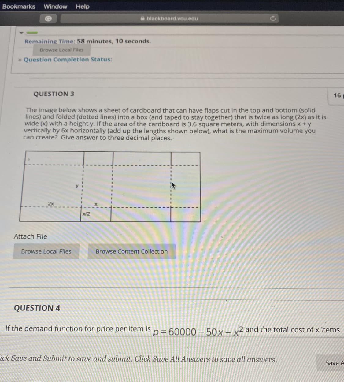 Bookmarks
Window
Help
Ablackboard.vcu.edu
Remaining Time: 58 minutes, 10 seconds.
Browse Local Files
Question Completion Status:
QUESTION 3
16
The image below shows a sheet of cardboard that can have flaps cut in the top and bottom (solid
lines) and folded (dotted lines) into a box (and taped to stay together) that is twice as long (2x) as it is
wide (x) with a height y. If the area of the cardboard is 3.6 square meters, with dimensions x+y
vertically by 6x horizontally (add up the lengths shown below), what is the maximum volume you
can create? Give answer to three decimal places.
2x
x/2
Attach File
Browse Local Files
Browse Content Collection
QUESTION 4
If the demand function for price per item is n=60000 – 50x- x² and the total coOst of x items
ick Save and Submit to save and submit. Click Save All Answers to save all answers.
Save A
