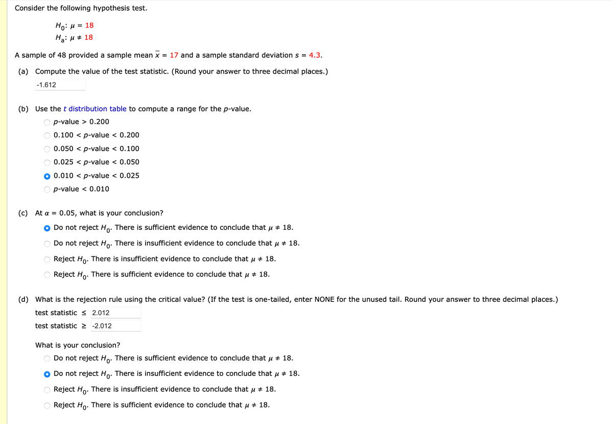 Consider the following hypothesis test.
Но: и 3D 18
На: и # 18
A sample of 48 provided a sample mean x = 17 and a sample standard deviation s =
4.3.
(a) Compute the value of the test statistic. (Round your answer to three decimal places.)
-1.612
(b) Use the t distribution table to compute a range for the p-value.
O p-value > 0.200
0.100 < p-value < 0.200
0.050 < p-value < 0.100
0.025 < p-value < 0.050
0.010 < p-value < 0.025
p-value < 0.010
( C ) At α -
0.05, what is your conclusion?
Do not reject Ho. There is sufficient evidence to conclude that u + 18.
Do not reject Ho. There is insufficient evidence to conclude that u + 18.
Reject Ho. There is insufficient evidence to conclude that u + 18.
Reject Ho. There is sufficient evidence to conclude that u + 18.
(d) What is the rejection rule using the critical value? (If the test is one-tailed, enter NONE for the unused tail. Round your answer to three decimal places.)
test statistic < 2.012
test statistic 2 -2.012
What is your conclusion?
Do not reject Ho. There is sufficient evidence to conclude that µ + 18.
Do not reject Ho. There is insufficient evidence to conclude that u + 18.
Reject Ho. There is insufficient evidence to conclude that µ # 18.
0'
Reject Ho. There is sufficient evidence to conclude that u + 18.
O O O O
O O O
O O
