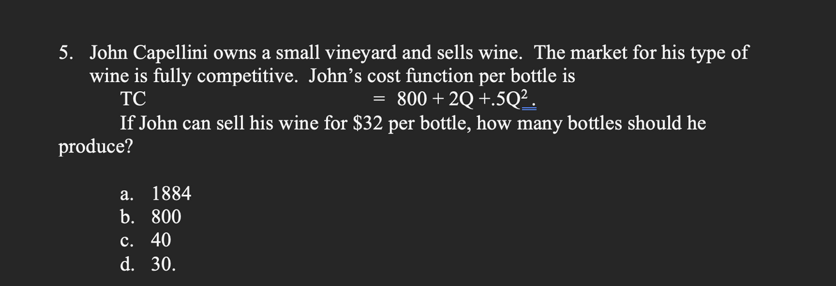 5. John Capellini owns a small vineyard and sells wine. The market for his type of
wine is fully competitive. John's cost function per bottle is
TC
= 800 +2Q +.5Q².
If John can sell his wine for $32 per bottle, how many bottles should he
produce?
a. 1884
b. 800
c. 40
d. 30.