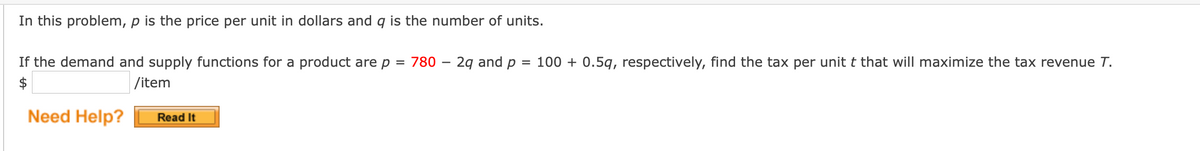 In this problem, p is the price per unit in dollars and q is the number of units.
If the demand and supply functions for a product are p = 780 – 2g and p
= 100 + 0.5q, respectively, find the tax per unit t that will maximize the tax revenue T.
$
|/item
Need Help?
Read It
