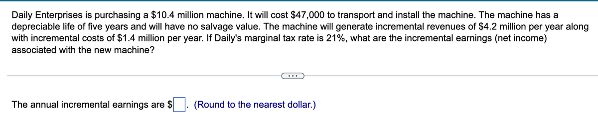 Daily Enterprises is purchasing a $10.4 million machine. It will cost $47,000 to transport and install the machine. The machine has a
depreciable life of five years and will have no salvage value. The machine will generate incremental revenues of $4.2 million per year along
with incremental costs of $1.4 million per year. If Daily's marginal tax rate is 21%, what are the incremental earnings (net income)
associated with the new machine?
The annual incremental earnings are $
(Round to the nearest dollar.)