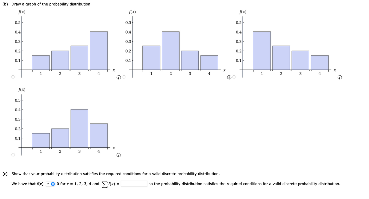 (b) Draw a graph of the probability distribution.
fxX)
f(x)
f(x)
0.5
0.5
0.5
0.4
0.4
0.4
0.3
0.3
0.3F
0.2
0.2
0.2
0.1
0.1
0.1
1
2
3
4
1
2
3
4
1
2
3
4
f(x)
0.5
0.4
0.3
0.2
0.1
1
2
3
4
(c) Show that your probability distribution satisfies the required conditions for a valid discrete probability distribution.
We have that f(x) ? 0 0 for x
1, 2, 3, 4 and f(x) =
so the probability distribution satisfies the required conditions for a valid discrete probability distribution.
