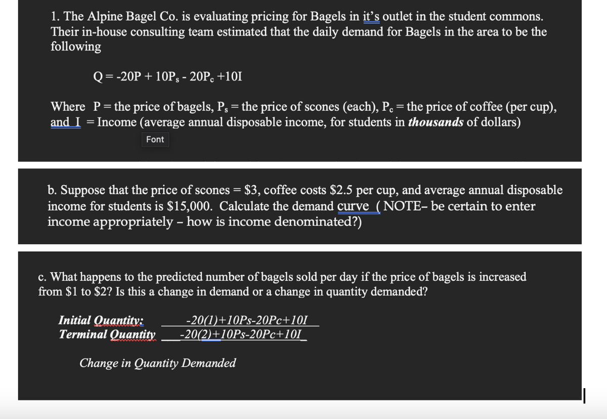 1. The Alpine Bagel Co. is evaluating pricing for Bagels in it's outlet in the student commons.
Their in-house consulting team estimated that the daily demand for Bagels in the area to be the
following
Q = -20P + 10Ps - 20Pc +101
Where P = the price of bagels, P, = the price of scones (each), P. = the price of coffee (per cup),
and I Income (average annual disposable income, for students in thousands of dollars)
Font
b. Suppose that the price of scones = $3, coffee costs $2.5 per cup, and average annual disposable
income for students is $15,000. Calculate the demand curve (NOTE- be certain to enter
income appropriately - how is income denominated?)
c. What happens to the predicted number of bagels sold per day if the price of bagels is increased
from $1 to $2? Is this a change in demand or a change in quantity demanded?
Initial Quantity:
-20(1)+10Ps-20Pc+101
Terminal Quantity -20(2)+10Ps-20Pc+101
Change in Quantity Demanded