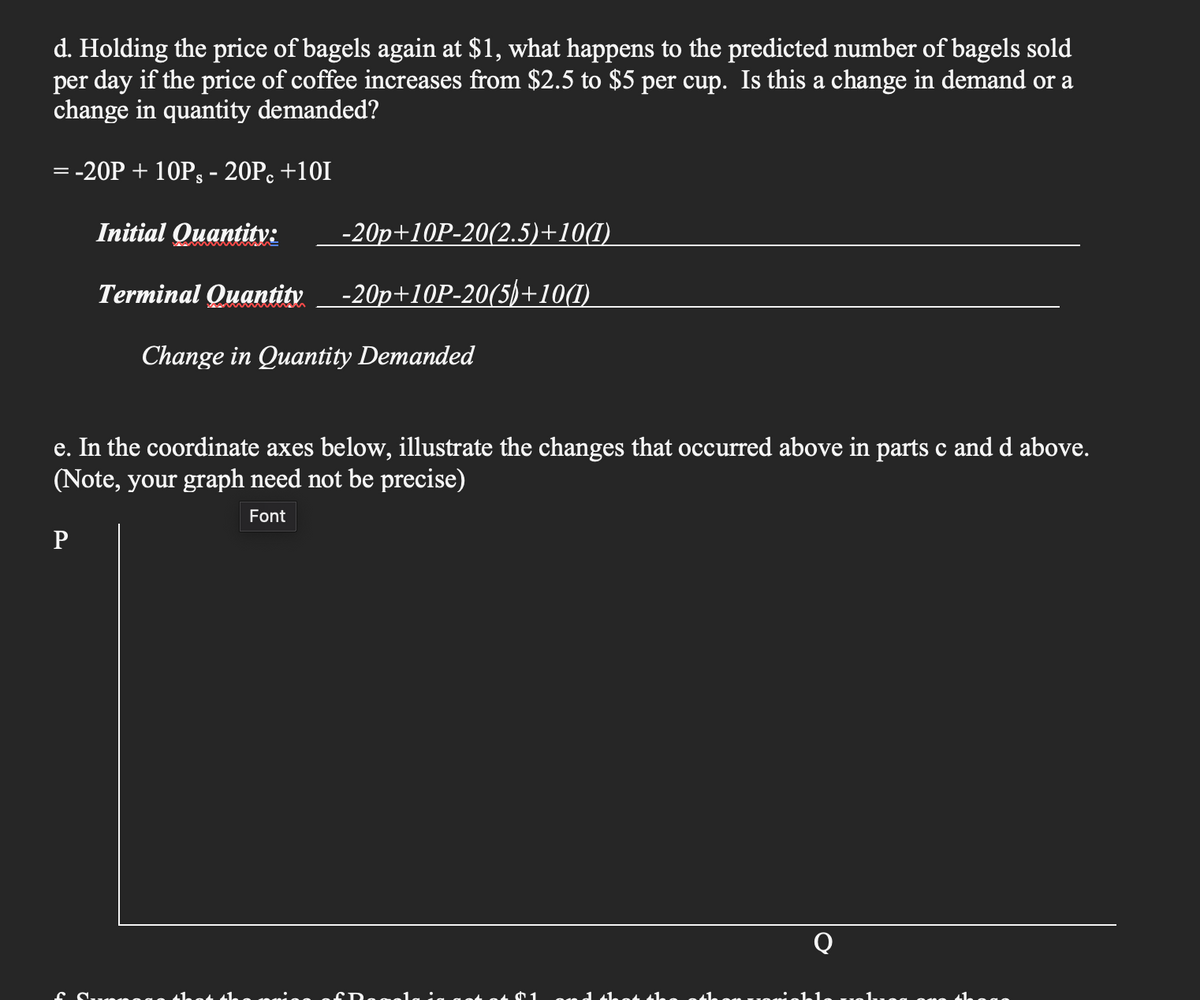 d. Holding the price of bagels again at $1, what happens to the predicted number of bagels sold
per day if the price of coffee increases from $2.5 to $5 per cup. Is this a change in demand or a
change in quantity demanded?
=
- -20P + 10P§ - 20Pc +101
Initial Quantity:
-20p+10P-20(2.5)+10(1)
Terminal Quantity -20p+10P-20(5)+10(1)
Change in Quantity Demanded
e. In the coordinate axes below, illustrate the changes that occurred above in parts c and d above.
(Note, your graph need not be precise)
Font
P
f Supege 41.
1 and that th
Abon moninklo valo