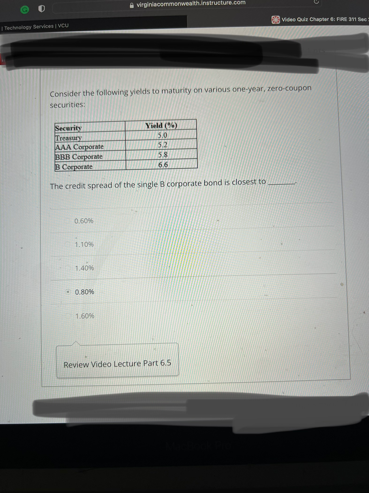 | Technology Services | VCU
Security
Treasury
AAA Corporate
BBB Corporate
B Corporate
Consider the following yields to maturity on various one-year, zero-coupon
securities:
0.60%
The credit spread of the single B corporate bond is closest to
1.10%
1.40%
virginiacommonwealth.instructure.com
0.80%
1.60%
Yield (%)
5.0
5.2
5.8
6.6
Video Quiz Chapter 6: FIRE 311 Sec
Review Video Lecture Part 6.5