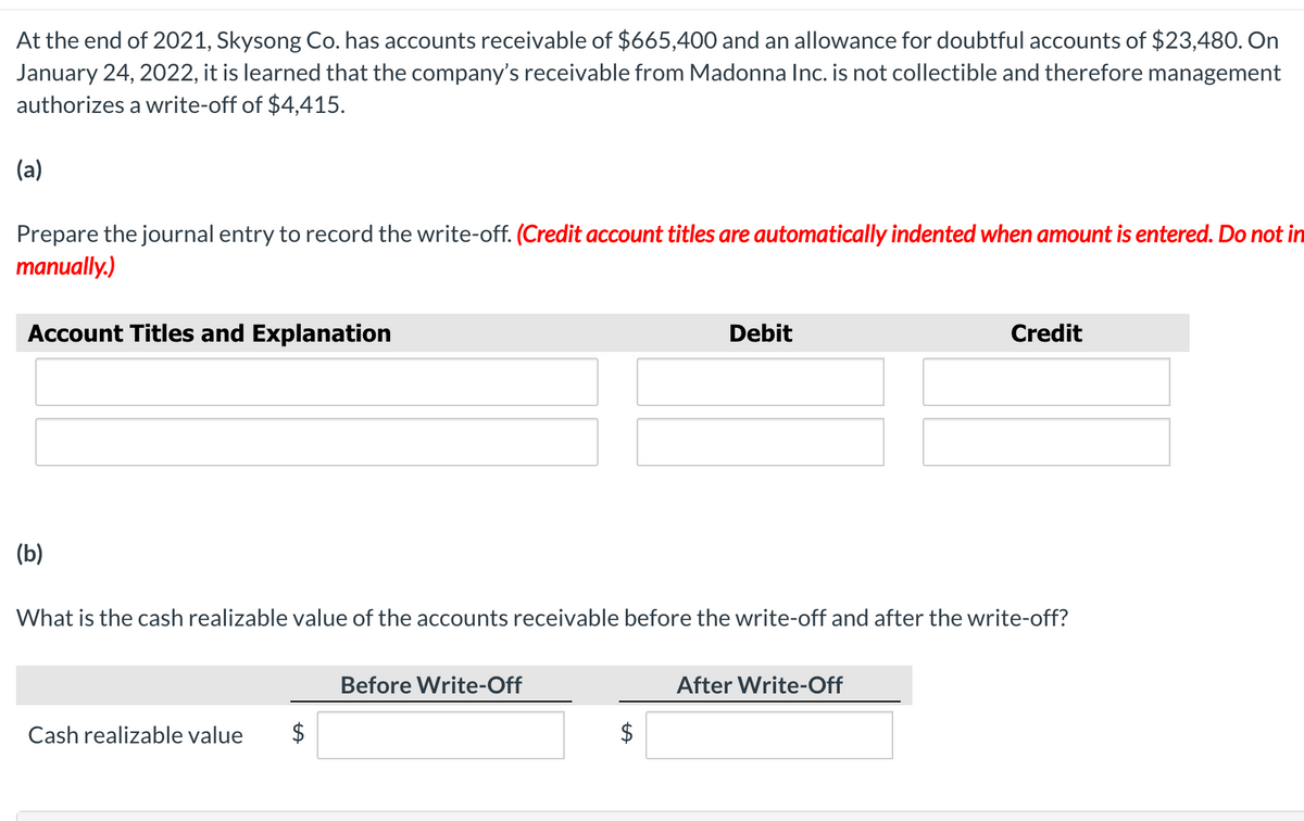 At the end of 2021, Skysong Co. has accounts receivable of $665,400 and an allowance for doubtful accounts of $23,480. On
January 24, 2022, it is learned that the company's receivable from Madonna Inc. is not collectible and therefore management
authorizes a write-off of $4,415.
(a)
Prepare the journal entry to record the write-off. (Credit account titles are automatically indented when amount is entered. Do not in
manually.)
Account Titles and Explanation
Debit
Credit
(b)
What is the cash realizable value of the accounts receivable before the write-off and after the write-off?
Before Write-Off
After Write-Off
Cash realizable value
$
$
