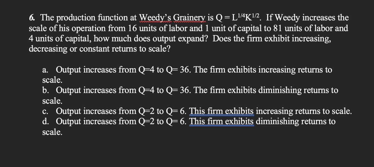 6. The production function at Weedy's Grainery is Q=L¹/4K¹/2. If Weedy increases the
scale of his operation from 16 units of labor and 1 unit of capital to 81 units of labor and
4 units of capital, how much does output expand? Does the firm exhibit increasing,
decreasing or constant returns to scale?
a. Output increases from Q=4 to Q= 36. The firm exhibits increasing returns to
scale.
b. Output increases from Q=4 to Q= 36. The firm exhibits diminishing returns to
scale.
c. Output increases from Q=2 to Q= 6. This firm exhibits increasing returns to scale.
d. Output increases from Q=2 to Q= 6. This firm exhibits diminishing returns to
scale.