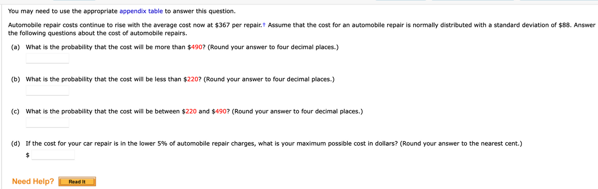 You may need to use the appropriate appendix table to answer this question.
Automobile repair costs continue to rise with the average cost now at $367 per repair.t Assume that the cost for an automobile repair is normally distributed with a standard deviation of $88. Answer
the following questions about the cost of automobile repairs.
(a) What is the probability that the cost will be more than $490? (Round your answer to four decimal places.)
(b) What is the probability that the cost will be less than $220? (Round your answer to four decimal places.)
(c) What is the probability that the cost will be between $220 and $490? (Round your answer to four decimal places.)
(d) If the cost for your car repair is in the lower 5% of automobile repair charges, what is your maximum possible cost in dollars? (Round your answer to the nearest cent.)
Need Help?
Read It
