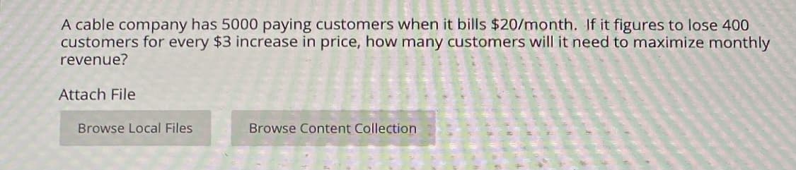 A cable company has 5000 paying customers when it bills $20/month. If it figures to lose 400
customers for every $3 increase in price, how many customers will it need to maximize monthly
revenue?
Attach File
Browse Local Files
Browse Content Collection
