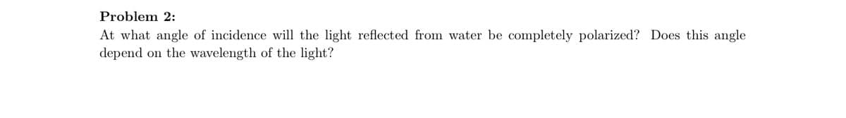 Problem 2:
At what angle of incidence will the light reflected from water be completely polarized? Does this angle
depend on the wavelength of the light?