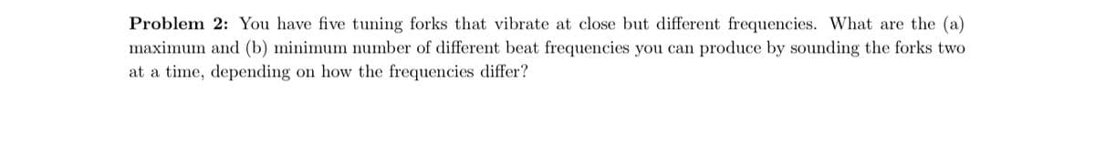 Problem 2: You have five tuning forks that vibrate at close but different frequencies. What are the (a)
maximum and (b) minimum number of different beat frequencies you can produce by sounding the forks two
at a time, depending on how the frequencies differ?