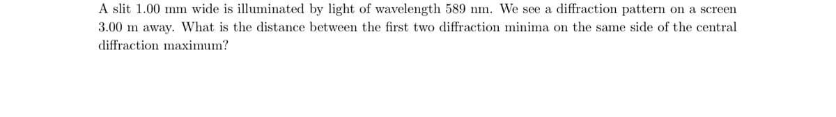 A slit 1.00 mm wide is illuminated by light of wavelength 589 nm. We see a diffraction pattern on a screen
3.00 m away. What is the distance between the first two diffraction minima on the same side of the central
diffraction maximum?