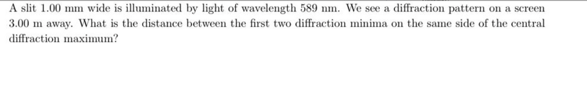 A slit 1.00 mm wide is illuminated by light of wavelength 589 nm. We see a diffraction pattern on a screen
3.00 m away. What is the distance between the first two diffraction minima on the same side of the central
diffraction maximum?